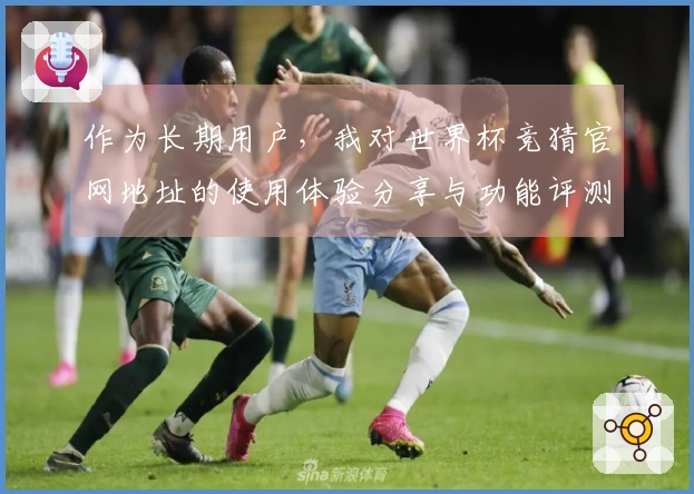 作为长期用户，我对世界杯竞猜官网地址的使用体验分享与功能评测