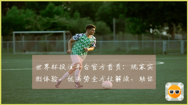 世界杯投注平台官方首页：玩家实测体验，优劣势全方位解读，助你玩转精彩赛事